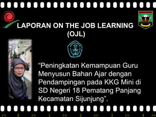 >> 0 >> 1 >> 2 >> 3 >> 4 >>
LAPORAN ON THE JOB LEARNING
(OJL)
“Peningkatan Kemampuan Guru
Menyusun Bahan Ajar dengan
Pendampingan pada KKG Mini di
SD Negeri 18 Pematang Panjang
Kecamatan Sijunjung”.
 