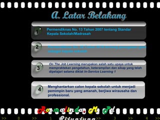>> 0 >> 1 >> 2 >> 3 >> 4 >>
Permendiknas No. 13 Tahun 2007 tentang Standar
Kepala Sekolah/Madrasah
On The Job Learning merupakan salah satu upaya untuk
mempraktekan pengetahun, keterampilan dan sikap yang telah
dipelajari selama diklat In-Service Learning 1
Menghantarkan calon kepala sekolah untuk menjadi
pemimpin baru yang amanah, berjiwa wirausaha dan
professional.
4
1
2
3
Permendiknas No. 28 Tahun 2010 tentang penugasan guru
sebagai kepala sekolah
RRoossmmaalliinnddaa,, MM.. PPdd
 