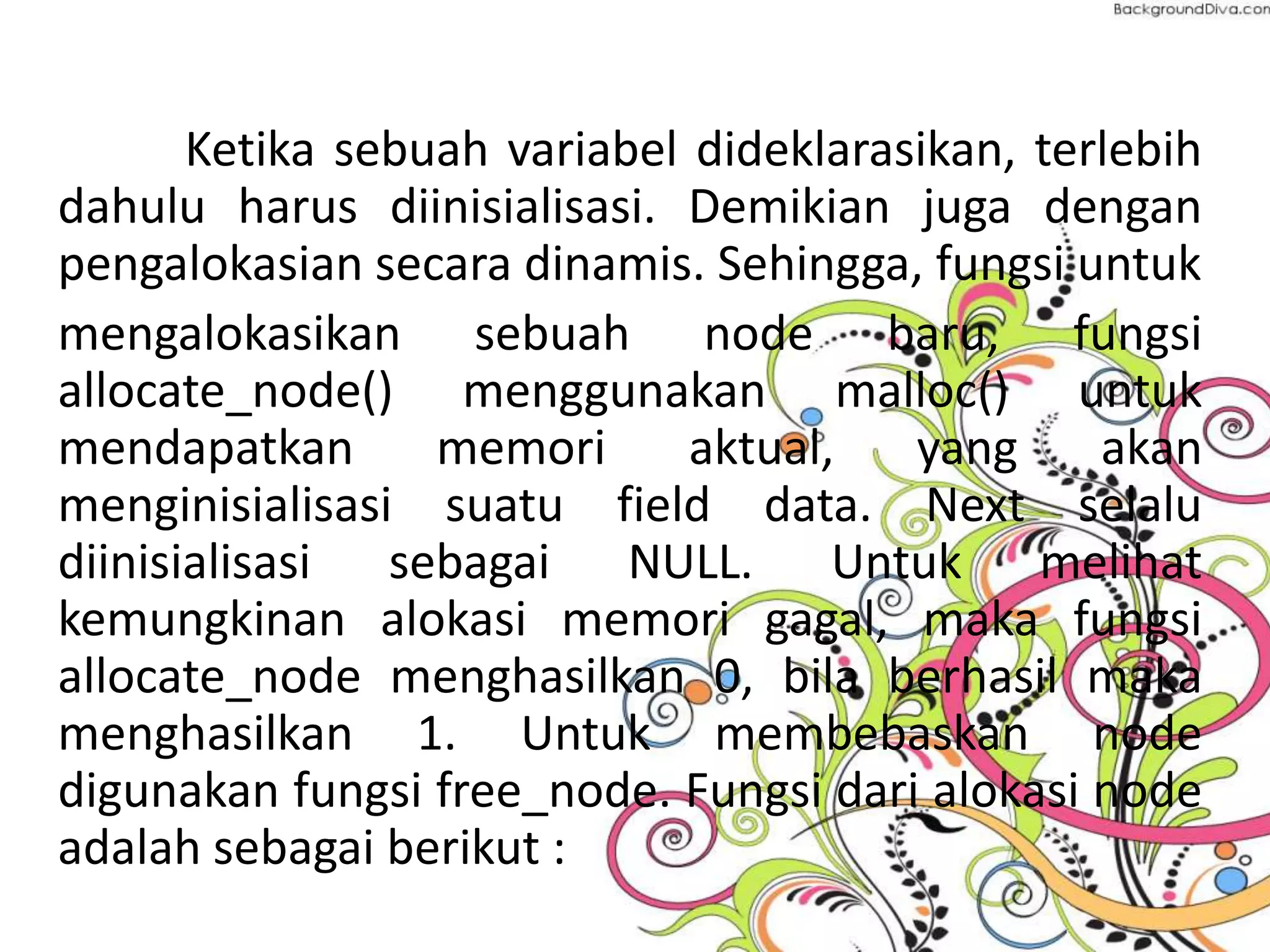 Ketika sebuah variabel dideklarasikan, terlebih
dahulu harus diinisialisasi. Demikian juga dengan
pengalokasian secara dinamis. Sehingga, fungsi untuk
mengalokasikan sebuah node baru, fungsi
allocate_node() menggunakan malloc() untuk
mendapatkan memori aktual, yang akan
menginisialisasi suatu field data. Next selalu
diinisialisasi sebagai NULL. Untuk melihat
kemungkinan alokasi memori gagal, maka fungsi
allocate_node menghasilkan 0, bila berhasil maka
menghasilkan 1. Untuk membebaskan node
digunakan fungsi free_node. Fungsi dari alokasi node
adalah sebagai berikut :
 