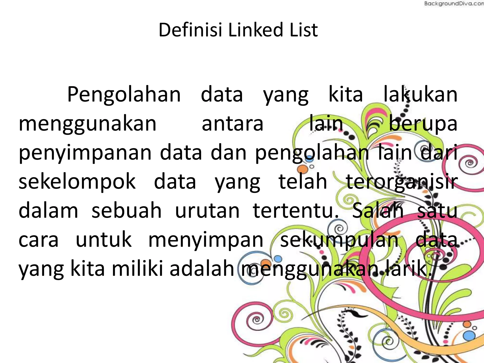 Definisi Linked List
Pengolahan data yang kita lakukan
menggunakan antara lain berupa
penyimpanan data dan pengolahan lain dari
sekelompok data yang telah terorganisir
dalam sebuah urutan tertentu. Salah satu
cara untuk menyimpan sekumpulan data
yang kita miliki adalah menggunakan larik.
 