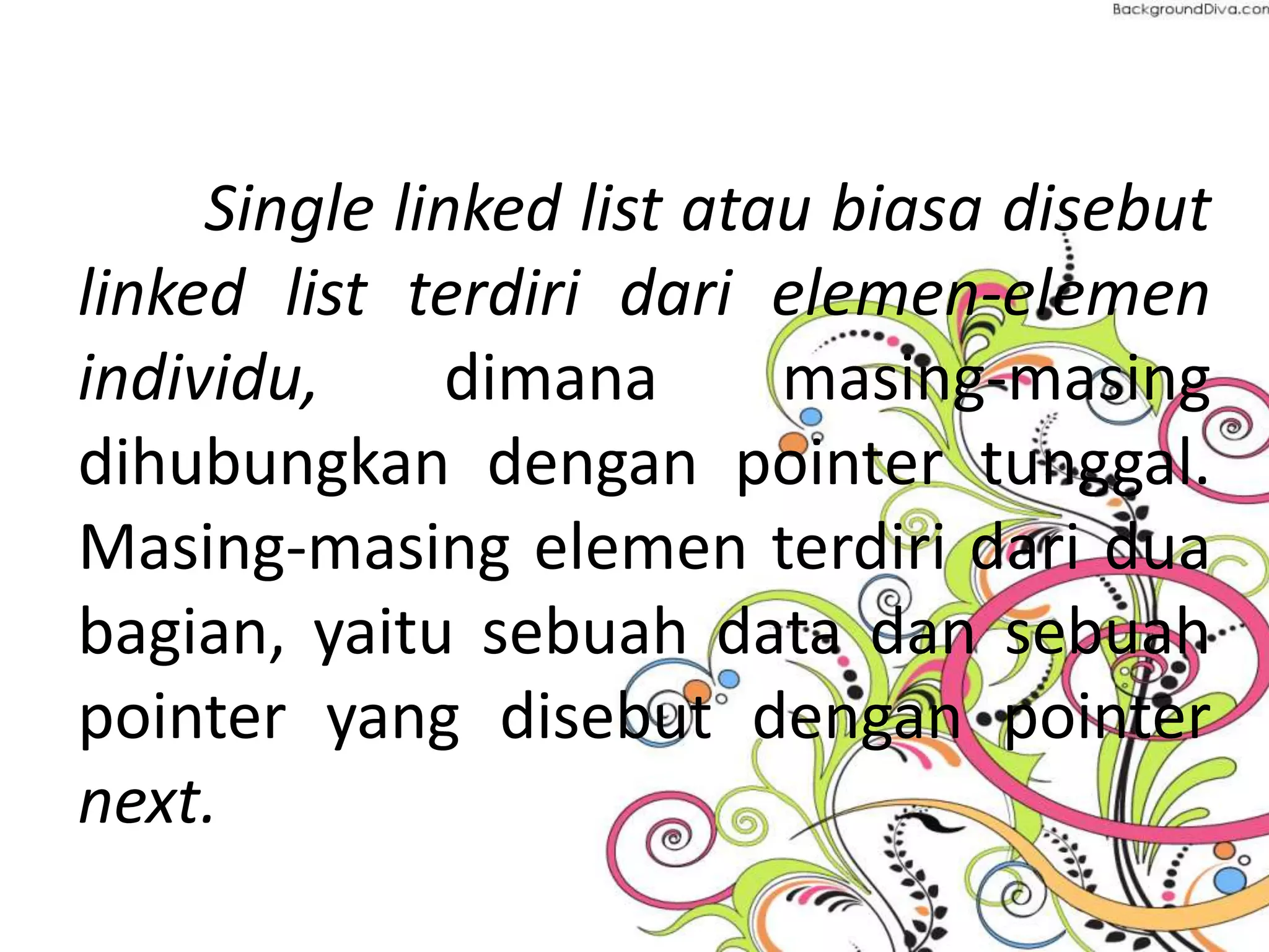 Single linked list atau biasa disebut
linked list terdiri dari elemen-elemen
individu, dimana masing-masing
dihubungkan dengan pointer tunggal.
Masing-masing elemen terdiri dari dua
bagian, yaitu sebuah data dan sebuah
pointer yang disebut dengan pointer
next.
 