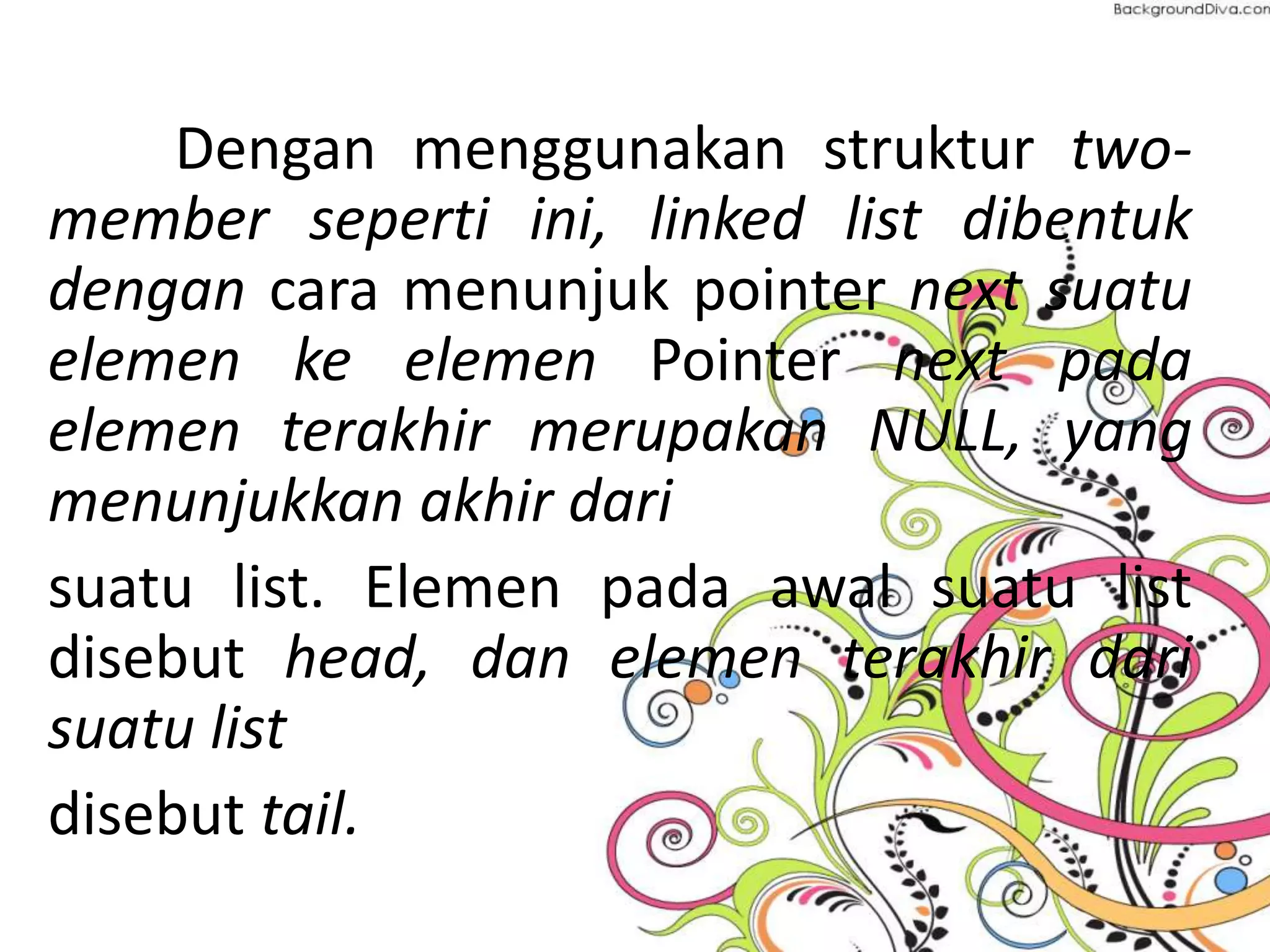 Dengan menggunakan struktur two-
member seperti ini, linked list dibentuk
dengan cara menunjuk pointer next suatu
elemen ke elemen Pointer next pada
elemen terakhir merupakan NULL, yang
menunjukkan akhir dari
suatu list. Elemen pada awal suatu list
disebut head, dan elemen terakhir dari
suatu list
disebut tail.
 