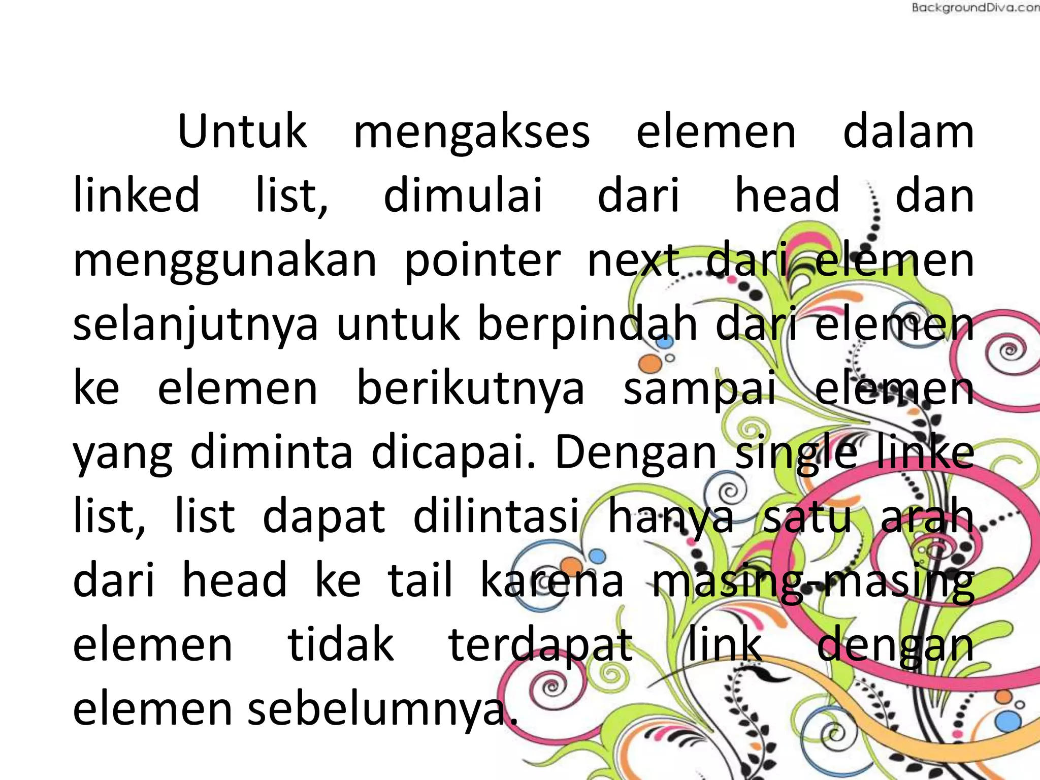 Untuk mengakses elemen dalam
linked list, dimulai dari head dan
menggunakan pointer next dari elemen
selanjutnya untuk berpindah dari elemen
ke elemen berikutnya sampai elemen
yang diminta dicapai. Dengan single linke
list, list dapat dilintasi hanya satu arah
dari head ke tail karena masing-masing
elemen tidak terdapat link dengan
elemen sebelumnya.
 