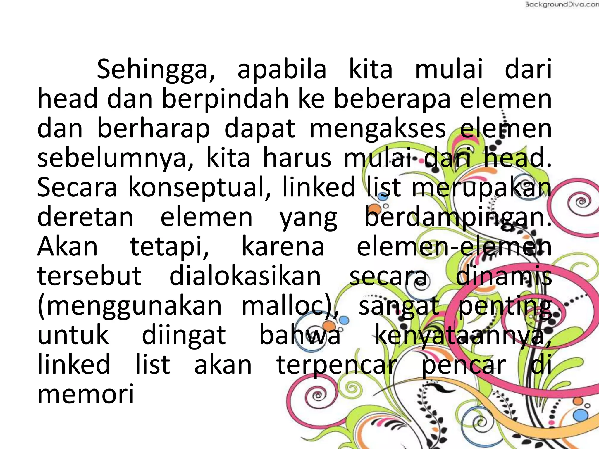 Sehingga, apabila kita mulai dari
head dan berpindah ke beberapa elemen
dan berharap dapat mengakses elemen
sebelumnya, kita harus mulai dari head.
Secara konseptual, linked list merupakan
deretan elemen yang berdampingan.
Akan tetapi, karena elemen-elemen
tersebut dialokasikan secara dinamis
(menggunakan malloc), sangat penting
untuk diingat bahwa kenyataannya,
linked list akan terpencar pencar di
memori
 