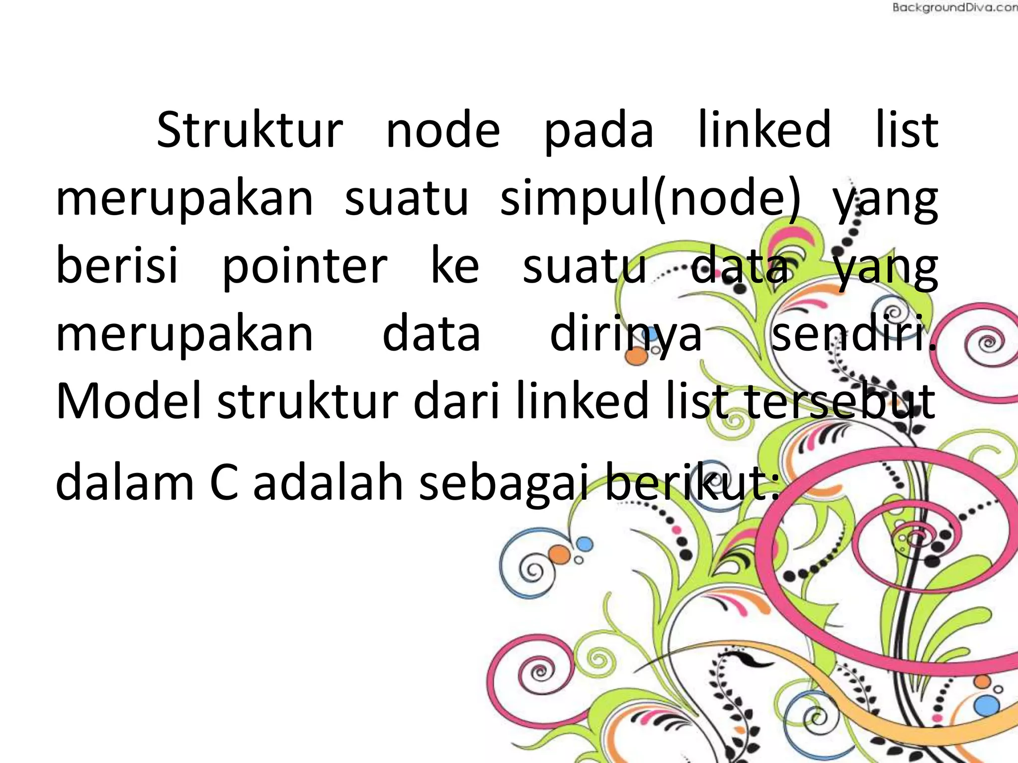 Struktur node pada linked list
merupakan suatu simpul(node) yang
berisi pointer ke suatu data yang
merupakan data dirinya sendiri.
Model struktur dari linked list tersebut
dalam C adalah sebagai berikut:
 