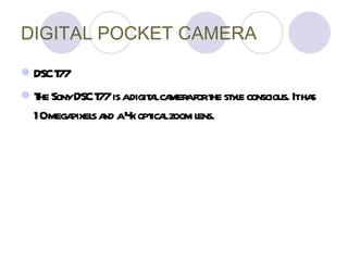 DIGITAL POCKET CAMERA DSC T77 The Sony DSC T77 is a digital camera for the style conscious . I t has 10 megapixels and a 4x optical zoom lens.   