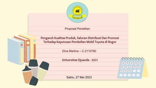 Sabtu, 27 Mei 2023
Proposal Penelitian
Pengaruh Kualitas Produk, Saluran Distribusi Dan Promosi
Terhadap Keputusan Pembelian Mobil Toyota di Bogor
Dina Marlina – C.2110780
Universitas Djuanda - 2023
 