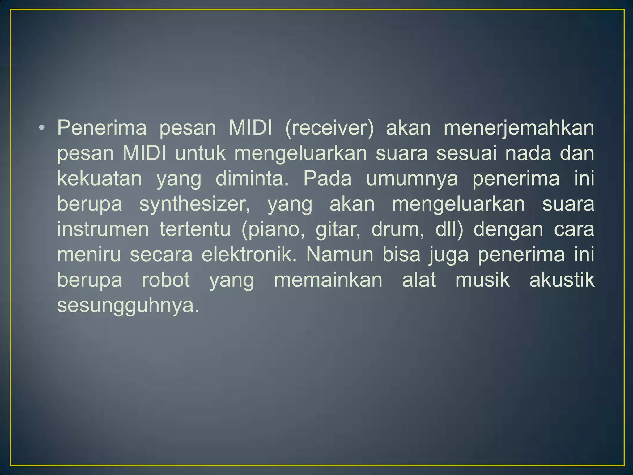 • Penerima pesan MIDI (receiver) akan menerjemahkan
pesan MIDI untuk mengeluarkan suara sesuai nada dan
kekuatan yang diminta. Pada umumnya penerima ini
berupa synthesizer, yang akan mengeluarkan suara
instrumen tertentu (piano, gitar, drum, dll) dengan cara
meniru secara elektronik. Namun bisa juga penerima ini
berupa robot yang memainkan alat musik akustik
sesungguhnya.
 
