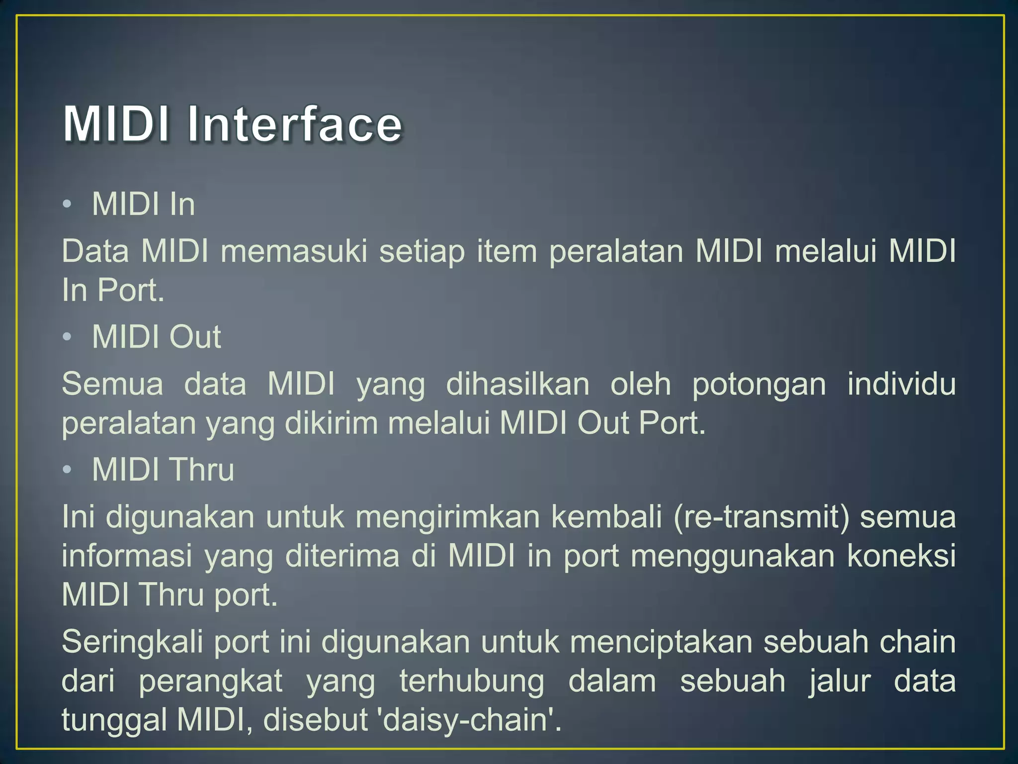 • MIDI In
Data MIDI memasuki setiap item peralatan MIDI melalui MIDI
In Port.
• MIDI Out
Semua data MIDI yang dihasilkan oleh potongan individu
peralatan yang dikirim melalui MIDI Out Port.
• MIDI Thru
Ini digunakan untuk mengirimkan kembali (re-transmit) semua
informasi yang diterima di MIDI in port menggunakan koneksi
MIDI Thru port.
Seringkali port ini digunakan untuk menciptakan sebuah chain
dari perangkat yang terhubung dalam sebuah jalur data
tunggal MIDI, disebut 'daisy-chain'.
 