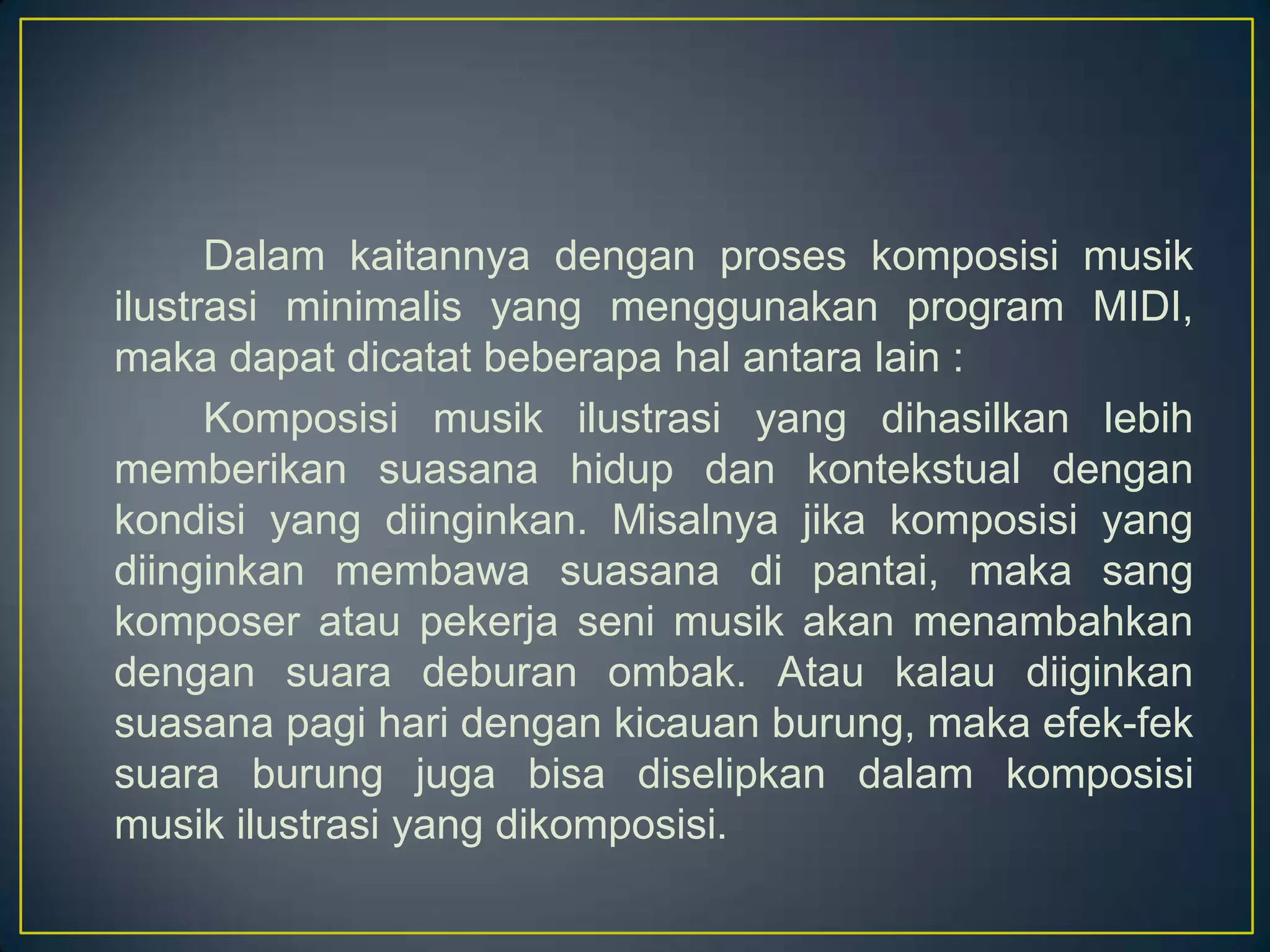 Dalam kaitannya dengan proses komposisi musik
ilustrasi minimalis yang menggunakan program MIDI,
maka dapat dicatat beberapa hal antara lain :
Komposisi musik ilustrasi yang dihasilkan lebih
memberikan suasana hidup dan kontekstual dengan
kondisi yang diinginkan. Misalnya jika komposisi yang
diinginkan membawa suasana di pantai, maka sang
komposer atau pekerja seni musik akan menambahkan
dengan suara deburan ombak. Atau kalau diiginkan
suasana pagi hari dengan kicauan burung, maka efek-fek
suara burung juga bisa diselipkan dalam komposisi
musik ilustrasi yang dikomposisi.
 