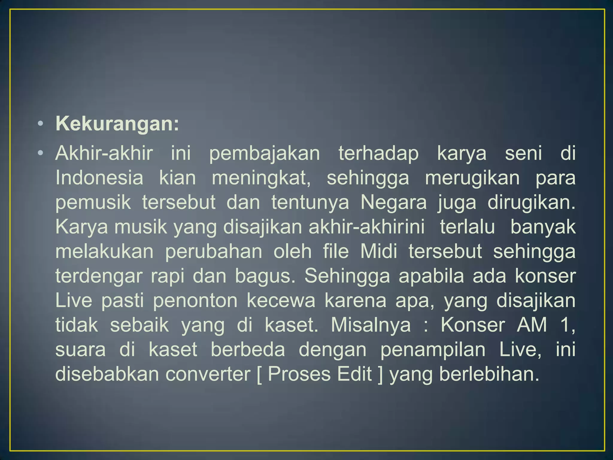 • Kekurangan:
• Akhir-akhir ini pembajakan terhadap karya seni di
Indonesia kian meningkat, sehingga merugikan para
pemusik tersebut dan tentunya Negara juga dirugikan.
Karya musik yang disajikan akhir-akhirini terlalu banyak
melakukan perubahan oleh file Midi tersebut sehingga
terdengar rapi dan bagus. Sehingga apabila ada konser
Live pasti penonton kecewa karena apa, yang disajikan
tidak sebaik yang di kaset. Misalnya : Konser AM 1,
suara di kaset berbeda dengan penampilan Live, ini
disebabkan converter [ Proses Edit ] yang berlebihan.
 