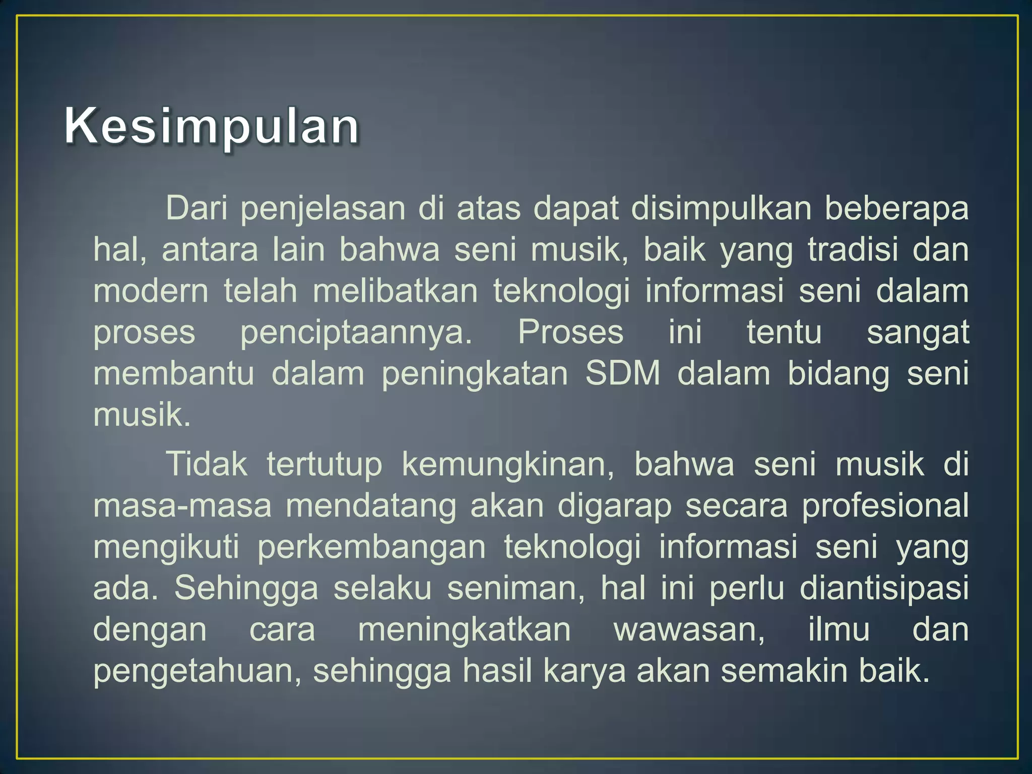 Dari penjelasan di atas dapat disimpulkan beberapa
hal, antara lain bahwa seni musik, baik yang tradisi dan
modern telah melibatkan teknologi informasi seni dalam
proses penciptaannya. Proses ini tentu sangat
membantu dalam peningkatan SDM dalam bidang seni
musik.
Tidak tertutup kemungkinan, bahwa seni musik di
masa-masa mendatang akan digarap secara profesional
mengikuti perkembangan teknologi informasi seni yang
ada. Sehingga selaku seniman, hal ini perlu diantisipasi
dengan cara meningkatkan wawasan, ilmu dan
pengetahuan, sehingga hasil karya akan semakin baik.
 