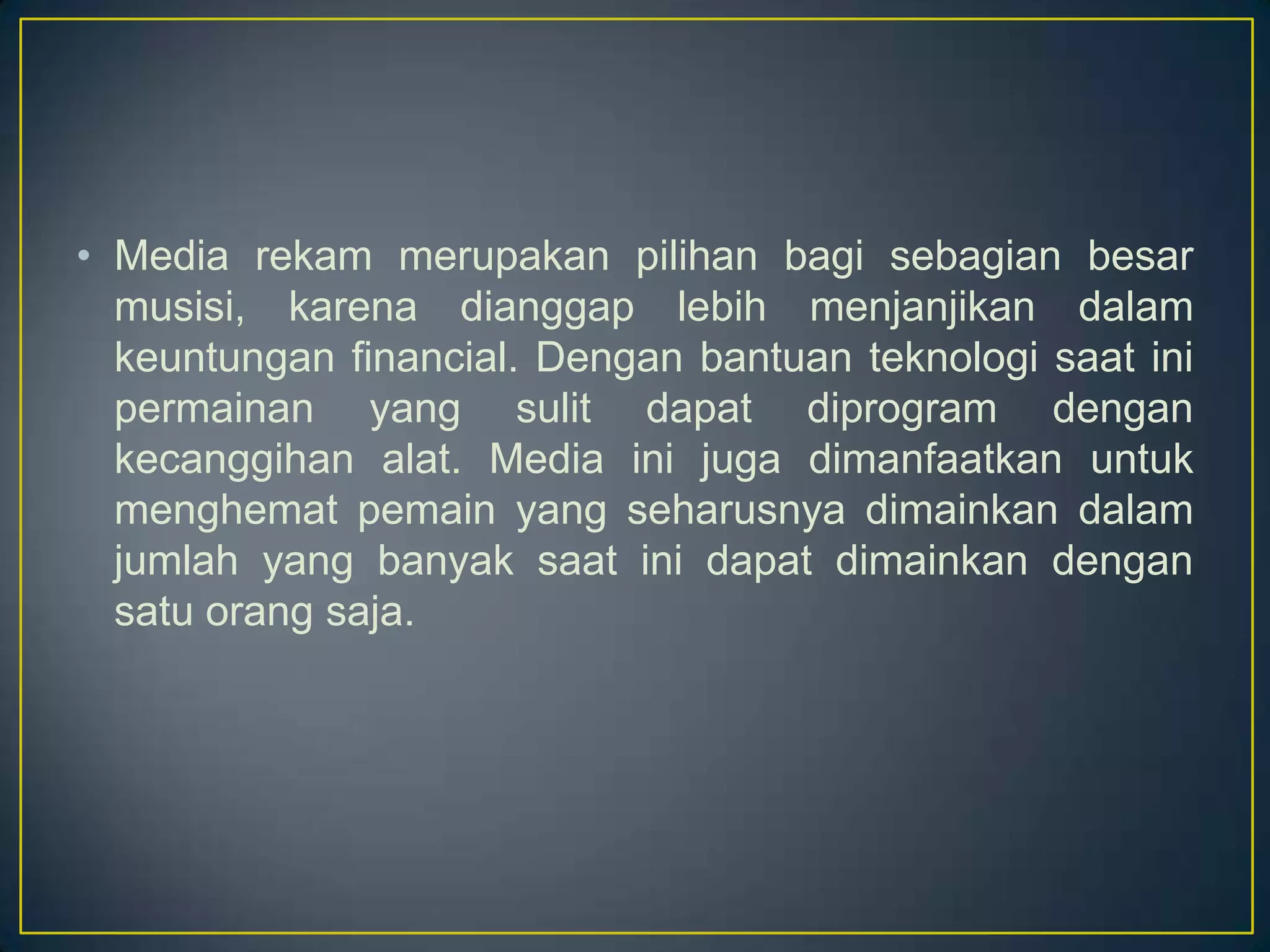 • Media rekam merupakan pilihan bagi sebagian besar
musisi, karena dianggap lebih menjanjikan dalam
keuntungan financial. Dengan bantuan teknologi saat ini
permainan yang sulit dapat diprogram dengan
kecanggihan alat. Media ini juga dimanfaatkan untuk
menghemat pemain yang seharusnya dimainkan dalam
jumlah yang banyak saat ini dapat dimainkan dengan
satu orang saja.
 