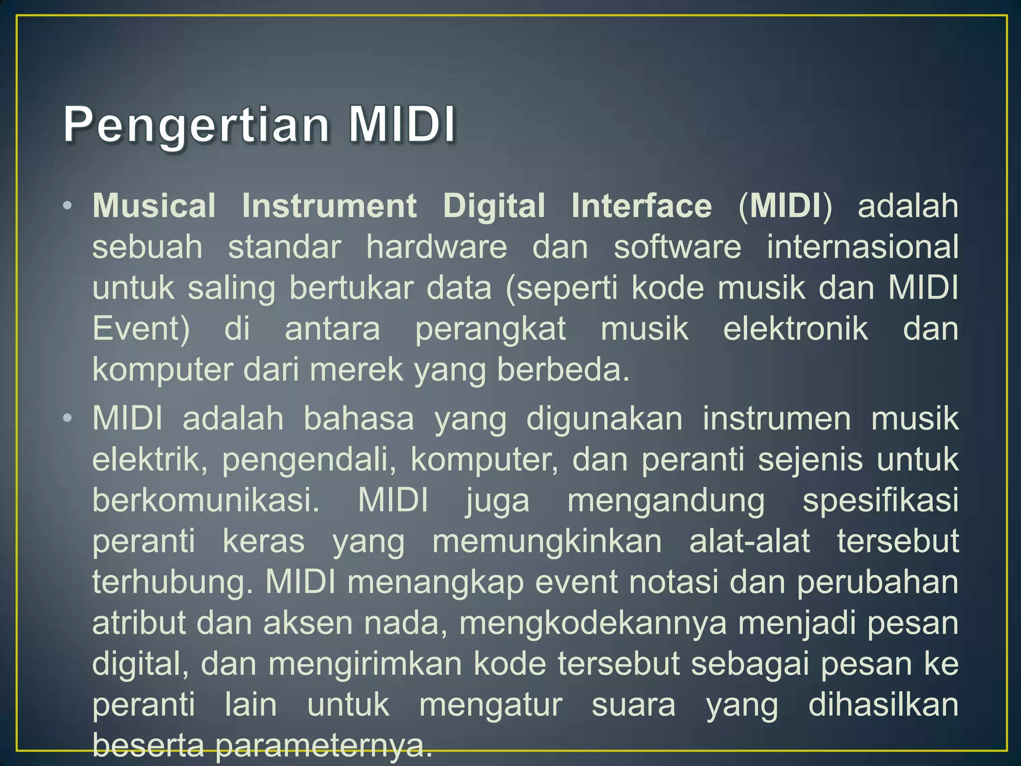 • Musical Instrument Digital Interface (MIDI) adalah
sebuah standar hardware dan software internasional
untuk saling bertukar data (seperti kode musik dan MIDI
Event) di antara perangkat musik elektronik dan
komputer dari merek yang berbeda.
• MIDI adalah bahasa yang digunakan instrumen musik
elektrik, pengendali, komputer, dan peranti sejenis untuk
berkomunikasi. MIDI juga mengandung spesifikasi
peranti keras yang memungkinkan alat-alat tersebut
terhubung. MIDI menangkap event notasi dan perubahan
atribut dan aksen nada, mengkodekannya menjadi pesan
digital, dan mengirimkan kode tersebut sebagai pesan ke
peranti lain untuk mengatur suara yang dihasilkan
beserta parameternya.
 