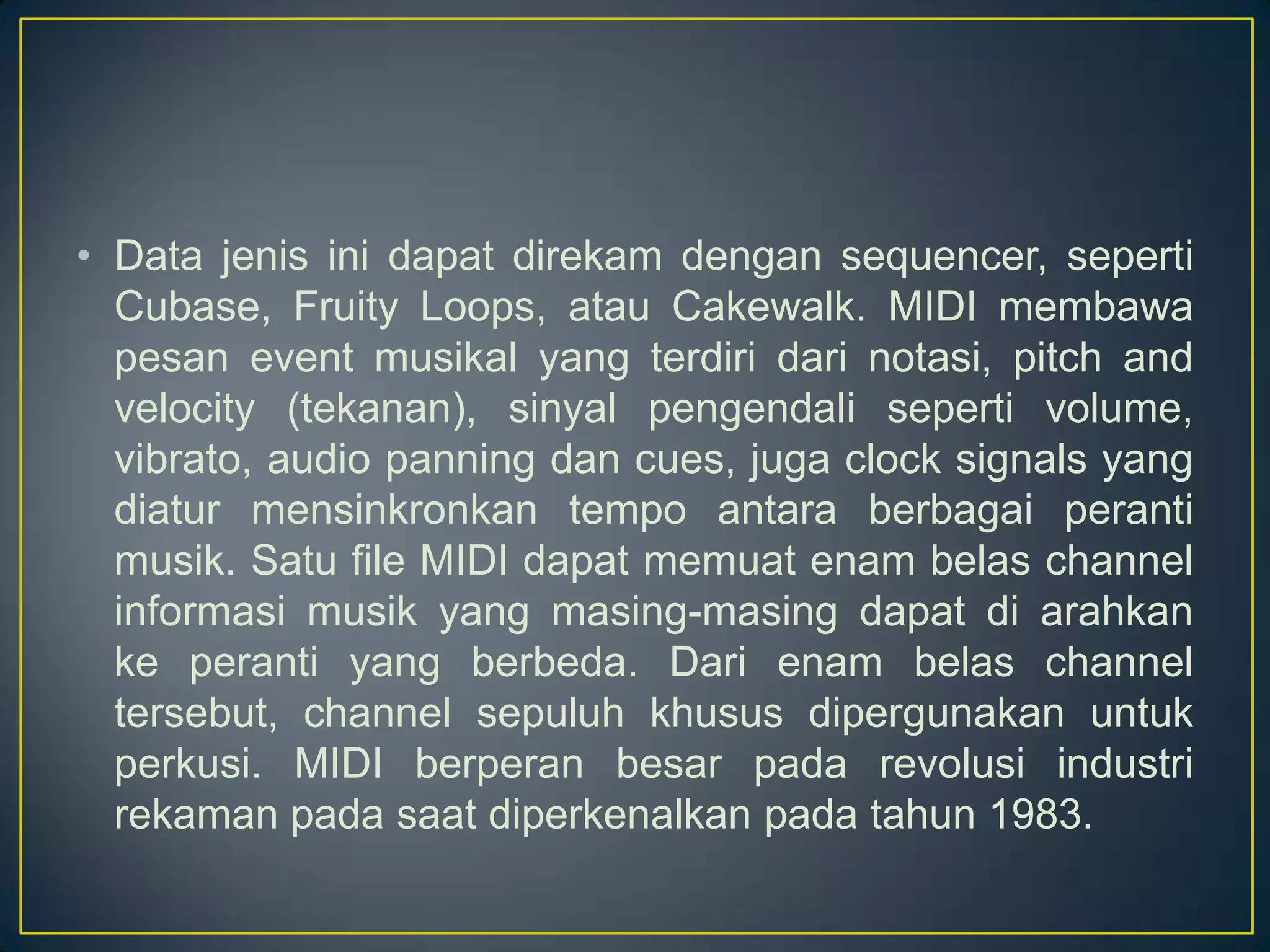 • Data jenis ini dapat direkam dengan sequencer, seperti
Cubase, Fruity Loops, atau Cakewalk. MIDI membawa
pesan event musikal yang terdiri dari notasi, pitch and
velocity (tekanan), sinyal pengendali seperti volume,
vibrato, audio panning dan cues, juga clock signals yang
diatur mensinkronkan tempo antara berbagai peranti
musik. Satu file MIDI dapat memuat enam belas channel
informasi musik yang masing-masing dapat di arahkan
ke peranti yang berbeda. Dari enam belas channel
tersebut, channel sepuluh khusus dipergunakan untuk
perkusi. MIDI berperan besar pada revolusi industri
rekaman pada saat diperkenalkan pada tahun 1983.
 