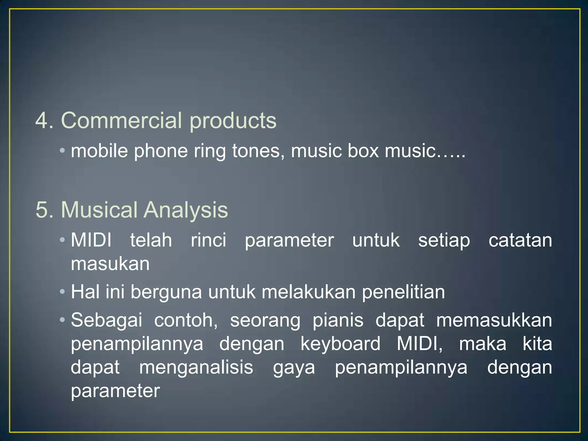 4. Commercial products
• mobile phone ring tones, music box music…..
5. Musical Analysis
• MIDI telah rinci parameter untuk setiap catatan
masukan
• Hal ini berguna untuk melakukan penelitian
• Sebagai contoh, seorang pianis dapat memasukkan
penampilannya dengan keyboard MIDI, maka kita
dapat menganalisis gaya penampilannya dengan
parameter
 