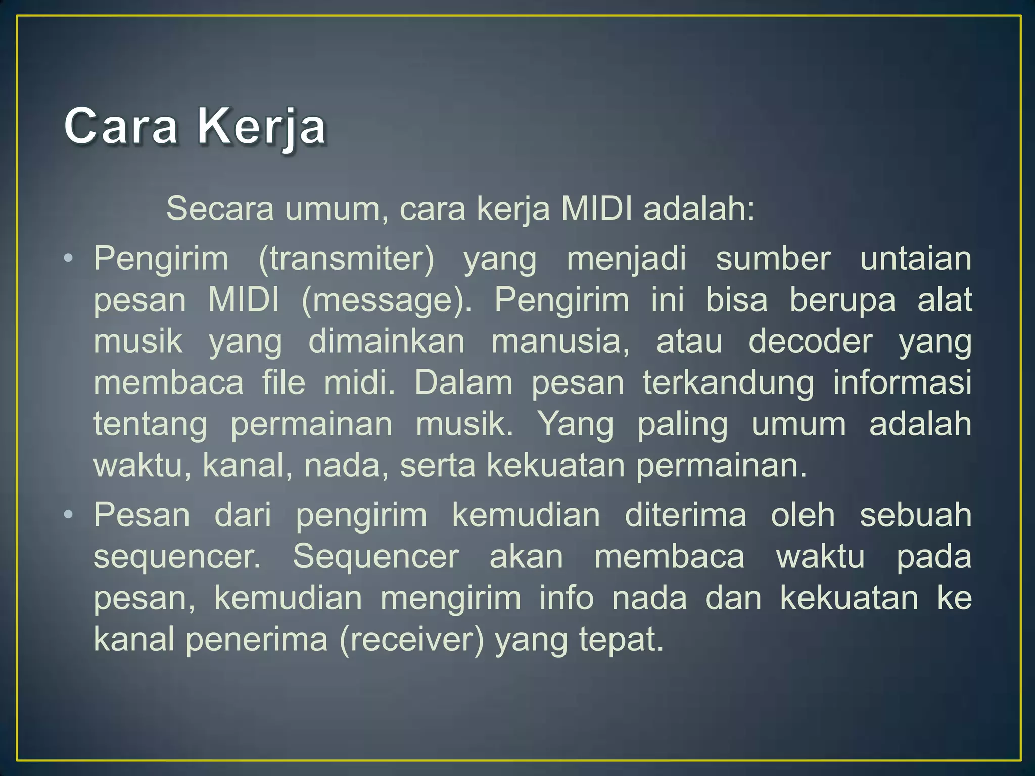 Secara umum, cara kerja MIDI adalah:
• Pengirim (transmiter) yang menjadi sumber untaian
pesan MIDI (message). Pengirim ini bisa berupa alat
musik yang dimainkan manusia, atau decoder yang
membaca file midi. Dalam pesan terkandung informasi
tentang permainan musik. Yang paling umum adalah
waktu, kanal, nada, serta kekuatan permainan.
• Pesan dari pengirim kemudian diterima oleh sebuah
sequencer. Sequencer akan membaca waktu pada
pesan, kemudian mengirim info nada dan kekuatan ke
kanal penerima (receiver) yang tepat.
 
