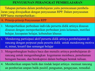 PENYUSUNAN PERANGKAT PEMBELAJARAN
Tahapan pertama dalam pembelajaran yaitu perencanaan pembela-
Jaran yang diwujudkan dengan penyusunan RPP. Dalam penyusunan
RPP harus memperhatikan :
1. Memperhatikan perbedaan individu perserta didik artinya disusun
disusun dengan memperhatikan perbedaan jenis kelamain, motifasi
belajar, kecepatan belajar, kebutuhan khusus
2. Mendorong partisipasi aktif perserta didik artinya pembelajaran di-
rancang dengan perpusat pada peserta didik untuk mendorong motiva
si, minat, kreatif dan semangat belajar
3. Mengembangkan budaya baca dan menulis artinya pembelajaran di-
rancang untuk mengembangkan kegemaran membaca, pemehaman
beragam bacaan, dan berekspresi dalam berbagai bentuk tulisan.
4. Memberikan umpan balik dan tindak lanjut artinya memuat rancang
an pemberian umpan balik positif, penguatan, pengayaan, remedial.
A. Prinsip-prinsip Penyusunan RPP
 