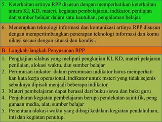 5. Keterkaitan artinya RPP disusun dengan memperhatikan keterkaitan
antara KI, KD, materi, kegiatan pembelajaran, indikator, penilaian
dan sumber belajar dalam satu keutuhan, pengalaman belajar.
6. Menerapkan teknologi informasi dan komunikasi artinya RPP disusun
dengan mempertimbangkan penerapan teknologi informasi dan komu
nikasi sesuai dengan situasi dan kondisi.
B. Langkah-langkah Penyusunan RPP
1. Pengkajian silabus yang meliputi pengkajian KI, KD, materi pelajaran
penilaian, alokasi waktu, dan sumber belajar
2. Perumusan inikator dalam perumusan indikator harus memperhati
kan kata kerja operasional, indikator untuk msteri ysng tidak sejenis
sebaiknya dipisah menjadi beberapa indikator
3. Materi pembelajaran dapat berasal dari buku siswa dan buku guru
4. Penjabaran kegiatan pembelajaran berupa pendekatan saintifik, peng
gunaan media, alat, sumber belajar
5. Penentuan alokasi waktu yang dibagi kedalam kegiatan pendahuluan,
inti dan kegiatan penutup.
 