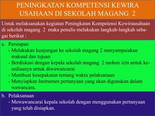 PENINGKATAN KOMPETENSI KEWIRA
USAHAAN DI SEKOLAH MAGANG 2
Untuk melaksanakan kegiatan Peningkatan Kompetensi Kewirausahaan
di sekolah magang 2 maka penulis melakukan langkah-langkah seba-
gai berikut :
a. Persiapan
- Melakukan kunjungan ke sekolah magang 2 menyampaiakan
maksud dan tujuan
- Berdiskusi dengan kepala sekolah magang 2 mohon izin untuk ke-
sediaanya untuk diwawancarai
- Membuat kesepakatan tentang waktu pelaksanaan
- Menyiapkan Instrumen pertanyaan yang akan digunakan dalam
wawancara.
b. Pelaksanaan
- Mewawancarai kepala sekolah dengan menggunakan pertanyaan
yang telah disiapkan.
 