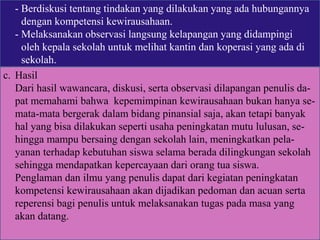- Berdiskusi tentang tindakan yang dilakukan yang ada hubungannya
dengan kompetensi kewirausahaan.
- Melaksanakan observasi langsung kelapangan yang didampingi
oleh kepala sekolah untuk melihat kantin dan koperasi yang ada di
sekolah.
c. Hasil
Dari hasil wawancara, diskusi, serta observasi dilapangan penulis da-
pat memahami bahwa kepemimpinan kewirausahaan bukan hanya se-
mata-mata bergerak dalam bidang pinansial saja, akan tetapi banyak
hal yang bisa dilakukan seperti usaha peningkatan mutu lulusan, se-
hingga mampu bersaing dengan sekolah lain, meningkatkan pela-
yanan terhadap kebutuhan siswa selama berada dilingkungan sekolah
sehingga mendapatkan kepercayaan dari orang tua siswa.
Penglaman dan ilmu yang penulis dapat dari kegiatan peningkatan
kompetensi kewirausahaan akan dijadikan pedoman dan acuan serta
reperensi bagi penulis untuk melaksanakan tugas pada masa yang
akan datang.
 