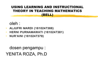 USING LEARNING AND INSTRUCTIONAL
THEORY IN TEACHING MATHEMATICS
(BELL)
oleh :
• ALJUFRI MARDI (1610247366)
• HERNI PURNAMAWATI (1610247381)
• NUR’AINI (1610247379)
dosen pengampu :
YENITA ROZA, Ph.D
 