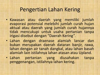 Pengertian Lahan Kering
• Kawasan atau daerah yang memiliki jumlah
evaporasi potensial melebihi jumlah curah hujan
aktual atau daerah yang jumlah curah hujannya
tidak mencukupi untuk usaha pertanian tanpa
irigasi disebut dengan “Daerah Kering”.
• Lahan dengan draenase alamiah lancar dan
bukan merupakan daerah dataran banjir, rawa,
lahan dengan air tanah dangkal, atau lahan basah
alamiah lain istilahnya lahan atasan atau Upland.
• Lahan pertanian yang diusahakan tanpa
penggenangan, istilahnya lahan kering.
 