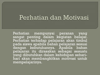 Perhatian mempunyai peranan yang
sangat penting dalam kegiatan belajar.
Perhatian terhadap pelajaran akan timbul
pada siswa apabila bahan pelajaran sesuai
dengan kebutuhannya. Apabila bahan
pelajaran itu dirasakan sebagai sesuatu
yang dibutuhkan dalam kehidupan sehari-
hari akan membangkitkan motivasi untuk
mempelajarinya.
 