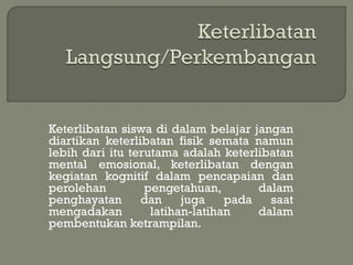 Keterlibatan siswa di dalam belajar jangan
diartikan keterlibatan fisik semata namun
lebih dari itu terutama adalah keterlibatan
mental emosional, keterlibatan dengan
kegiatan kognitif dalam pencapaian dan
perolehan         pengetahuan,        dalam
penghayatan      dan     juga    pada   saat
mengadakan         latihan-latihan    dalam
pembentukan ketrampilan.
 