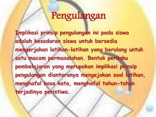 Pengulangan
Implikasi prinsip pengulangan ini pada siswa
adalah kesadaran siswa untuk bersedia
mengerjakan latihan-latihan yang berulang untuk
satu macam permasalahan. Bentuk perilaku
pembelajaran yang merupakan implikasi prinsip
pengulangan diantaranya mengejakan soal latihan,
menghafal kosa kata, menghafal tahun-tahun
terjadinya peristiwa.
 
