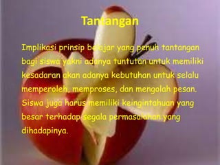 Tantangan
Implikasi prinsip belajar yang penuh tantangan
bagi siswa yakni adanya tuntutan untuk memiliki
kesadaran akan adanya kebutuhan untuk selalu
memperoleh, memproses, dan mengolah pesan.
Siswa juga harus memiliki keingintahuan yang
besar terhadap segala permasalahan yang
dihadapinya.
 