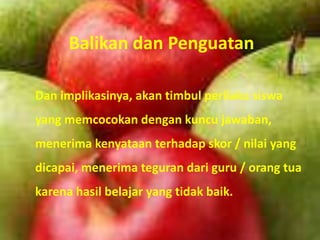 Balikan dan Penguatan

Dan implikasinya, akan timbul perilaku siswa
yang memcocokan dengan kuncu jawaban,
menerima kenyataan terhadap skor / nilai yang
dicapai, menerima teguran dari guru / orang tua
karena hasil belajar yang tidak baik.
 