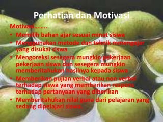 Perhatian dan Motivasi
Motivasi……..
• Memilih bahan ajar sesuai minat siswa
• Menggunakan metode dan teknik mmengajar
  yang disukai siswa
• Mengoreksi sesegera mungkin pekerjaan
  pekerjaan siswa dan sesegera mungkin
  memberitahukan hasilnya kepada siswa
• Memberikan pujian verbal atau non verbal
  terhadap siswa yang memberikan respons
  terhadap pertanyaan yang diberikan
• Memberitahukan nilai guna dari pelajaran yang
  sedang dipelajari siswa.
 