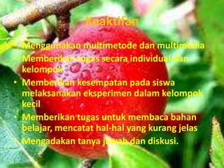 Keaktifan
• Menggunakan multimetode dan multimedia
• Memberikan tugas secara individual dan
  kelompok
• Memberikan kesempatan pada siswa
  melaksanakan eksperimen dalam kelompok
  kecil
• Memberikan tugas untuk membaca bahan
  belajar, mencatat hal-hal yang kurang jelas
• Mengadakan tanya jawab dan diskusi.
 
