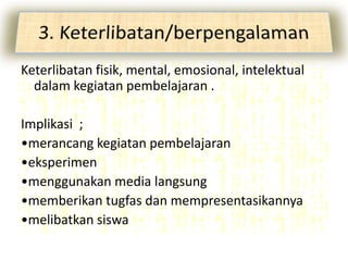 Keterlibatan fisik, mental, emosional, intelektual
  dalam kegiatan pembelajaran .

Implikasi ;
•merancang kegiatan pembelajaran
•eksperimen
•menggunakan media langsung
•memberikan tugfas dan mempresentasikannya
•melibatkan siswa
 