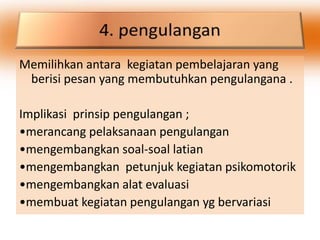 Memilihkan antara kegiatan pembelajaran yang
 berisi pesan yang membutuhkan pengulangana .

Implikasi prinsip pengulangan ;
•merancang pelaksanaan pengulangan
•mengembangkan soal-soal latian
•mengembangkan petunjuk kegiatan psikomotorik
•mengembangkan alat evaluasi
•membuat kegiatan pengulangan yg bervariasi
 