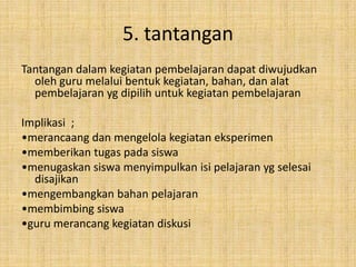 5. tantangan
Tantangan dalam kegiatan pembelajaran dapat diwujudkan
  oleh guru melalui bentuk kegiatan, bahan, dan alat
  pembelajaran yg dipilih untuk kegiatan pembelajaran

Implikasi ;
•merancaang dan mengelola kegiatan eksperimen
•memberikan tugas pada siswa
•menugaskan siswa menyimpulkan isi pelajaran yg selesai
  disajikan
•mengembangkan bahan pelajaran
•membimbing siswa
•guru merancang kegiatan diskusi
 