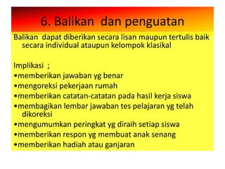 6. Balikan dan penguatan
Balikan dapat diberikan secara lisan maupun tertulis baik
  secara individual ataupun kelompok klasikal

Implikasi ;
•memberikan jawaban yg benar
•mengoreksi pekerjaan rumah
•memberikan catatan-catatan pada hasil kerja siswa
•membagikan lembar jawaban tes pelajaran yg telah
  dikoreksi
•mengumumkan peringkat yg diraih setiap siswa
•memberikan respon yg membuat anak senang
•memberikan hadiah atau ganjaran
 