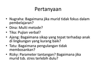 Pertanyaan
• Nugraha: Bagaimana jika murid tidak fokus dalam
  pembelajaran?
• Dina: Multi metode?
• Tika: Pujian verbal?
• Ajeng: Bagaimana sikap yang tepat terhadap anak
  di lingkungan yang kurang baik?
• Tatu: Bagaimana pengulangan tidak
  membosankan?
• Rizky: Parameter tantangan? Bagaimana jika
  murid tsb. stres terlebih dulu?
 