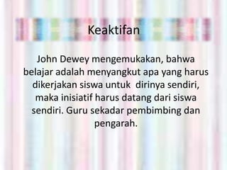 Keaktifan

   John Dewey mengemukakan, bahwa
belajar adalah menyangkut apa yang harus
  dikerjakan siswa untuk dirinya sendiri,
   maka inisiatif harus datang dari siswa
  sendiri. Guru sekadar pembimbing dan
                  pengarah.
 