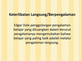 Keterlibatan Langsung/Berpengalaman

  Edgar Dale penggolongan pengalaman
  belajar yang dituangkan dalam kerucut
  pengalamanya mengemukakan bahwa
  belajar yang paling baik adalah melalui
           pengalaman langsung.
 