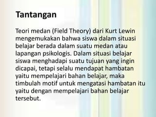 Tantangan
Teori medan (Field Theory) dari Kurt Lewin
mengemukakan bahwa siswa dalam situasi
belajar berada dalam suatu medan atau
lapangan psikologis. Dalam situasi belajar
siswa menghadapi suatu tujuan yang ingin
dicapai, tetapi selalu mendapat hambatan
yaitu mempelajari bahan belajar, maka
timbulah motif untuk mengatasi hambatan itu
yaitu dengan mempelajari bahan belajar
tersebut.
 