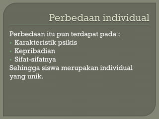 Perbedaan itu pun terdapat pada :
 Karakteristik psikis
 Kepribadian
 Sifat-sifatnya
Sehingga siswa merupakan individual
yang unik.
 