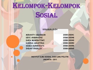 KELOMPOK-KELOMPOK
      SOSIAL
                    DISUSUN OLEH


   MIRANTY ISKANDAR                   2008120041
   DEVI ANGGRAINI                     2008130048
   DHEA MURPRATIWI                    2008130049
   KARINA AGUSTINA                    2008130050
   SISKA NURMAYATI                    2008130055
   INDAH ANDELIA                      2008130069



       INSTITUT ILMU SOSIAL DAN ILMU POLITIK
                    JAKARTA - 2011
 