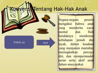 Konvensi Tentang Hak-Hak Anak 
PASAL 23 Ayat 
Negara-negara peserta 
mengakui bahwa anak 
yang menderita cacat 
mental dan fisik 
hendaknya menikmati 
kehidupan penuh dan 
layak, dalam keadaan 
yang menjamin martabat, 
meningkatkan percaya 
diri, dan mempermudah 
peran serta aktif anak 
dalam masyarakat. 
 