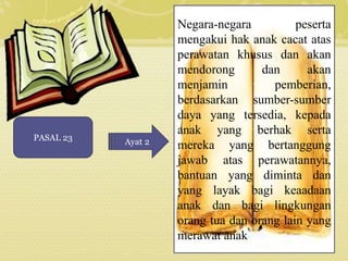 PASAL 23 Ayat 2 
Negara-negara peserta 
mengakui hak anak cacat atas 
perawatan khusus dan akan 
mendorong dan akan 
menjamin pemberian, 
berdasarkan sumber-sumber 
daya yang tersedia, kepada 
anak yang berhak serta 
mereka yang bertanggung 
jawab atas perawatannya, 
bantuan yang diminta dan 
yang layak bagi keaadaan 
anak dan bagi lingkungan 
orang tua dan orang lain yang 
merawat anak 
 