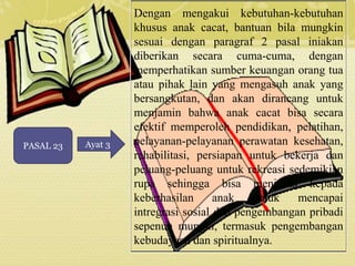 PASAL 23 Ayat 3 
Dengan mengakui kebutuhan-kebutuhan 
khusus anak cacat, bantuan bila mungkin 
sesuai dengan paragraf 2 pasal iniakan 
diberikan secara cuma-cuma, dengan 
memperhatikan sumber keuangan orang tua 
atau pihak lain yang mengasuh anak yang 
bersangkutan, dan akan dirancang untuk 
menjamin bahwa anak cacat bisa secara 
efektif memperoleh pendidikan, pelatihan, 
pelayanan-pelayanan perawatan kesehatan, 
rehabilitasi, persiapan untuk bekerja dan 
peluang-peluang untuk rekreasi sedemikian 
rupa sehingga bisa menjurus kepada 
keberhasilan anak untuk mencapai 
intregrasi sosial dan pengembangan pribadi 
sepenuh mungki, termasuk pengembangan 
kebudayaan dan spiritualnya. 
 