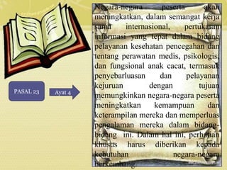 PASAL 23 Ayat 4 
Negara-negara peserta akan 
meningkatkan, dalam semangat kerja 
sama internasional, pertukaran 
informasi yang tepat dalam bidang 
pelayanan kesehatan pencegahan dan 
tentang perawatan medis, psikologis, 
dan fungsional anak cacat, termasuk 
penyebarluasan dan pelayanan 
kejuruan dengan tujuan 
memungkinkan negara-negara peserta 
meningkatkan kemampuan dan 
keterampilan mereka dan memperluas 
pengalaman mereka dalam bidang-bidang 
ini. Dalam hal ini, perhatian 
khusus harus diberikan kepada 
kebutuhan negara-negara 
berkembang. 
 