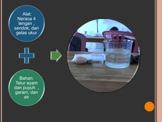 Alat:
Neraca 4
lengan ,
sendok, dan
gelas ukur
Bahan:
Telur ayam
dan puyuh ,
garam, dan
air
 