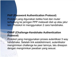 PAP (Password Authentication Protocol)
Protokol yang digunakan ketika host dan router
terhubung ke jaringan PPP melewati dial up atau jalur
lain. Protokol ini menggunakan 2 cara handshake.
CHAP (Challenge-Handshake Authentication
Protocol)
Protokol yang menggunakan proses autentikasi 3 way
handshake. Setelah link establishment, autentikator
mengirimkan challenge ke peer lainnya, lalu direspon
dengan mengirimkan jawaban yang sesuai.
 
